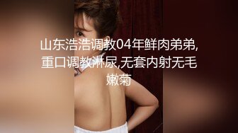 山东浩浩调教04年鲜肉弟弟,重口调教淋尿,无套内射无毛嫩菊