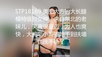 STP18169 美丽大方的大长腿模特级别女神，来自东北的老妹儿，笑声很豪迈，为人也爽快，大鸡吧小哥把她干到扶墙也扶不稳了