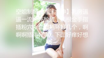 空姐制服【泡沫女神】乳房逼逼一流漂亮脸蛋，两根金手指插粉穴，套都插坏好几个，啊啊啊插得好爽，下面好痒好想要~