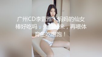 广州CD李萱雅 - 妈妈的仙女棒好吃吗，先撸起来，再喂体育生吃饱饱！