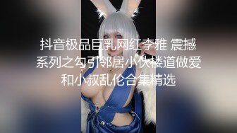 抖音极品巨乳网红李雅 震撼系列之勾引邻居小伙楼道做爱和小叔乱伦合集精选