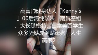 ⚡高富帅健身达人『Kenny`s』00后清纯学妹、南航空姐、大长腿模特、白富美留学生 众多骚婊成倒贴母狗！人生赢家2