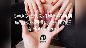 SWAG 太久没打炮 小穴特别痒!直接被两根肉棒抽插到狂喷 Hotbabegirl