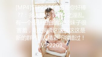 [MP4]STP25746 哥哥你好棒??：多人群战，十分之淫乱,有一个皮肤白白的年轻妹子很害羞，B还很紧这这这这这是新的群P团队,精彩不容错过！ VIP2209