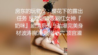 房东的玩物 2：樱花下的露出任务 反差眼镜娘网红女神『奶咪』剧情系列，劲爆完美身材波涛胸涌 超嫩小穴 顶宫灌精