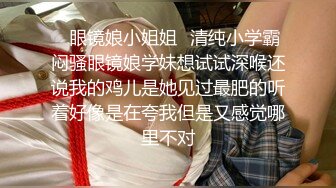 ✿眼镜娘小姐姐✿清纯小学霸闷骚眼镜娘学妹想试试深喉还说我的鸡儿是她见过最肥的听着好像是在夸我但是又感觉哪里不对