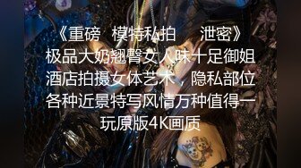 《重磅✅模特私拍㊙️泄密》极品大奶翘臀女人味十足御姐酒店拍摄女体艺术，隐私部位各种近景特写风情万种值得一玩原版4K画质