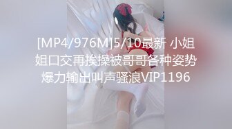 [MP4/976M]5/10最新 小姐姐口交再挨操被哥哥各种姿势爆力输出叫声骚浪VIP1196