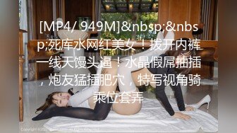 [MP4/ 949M]&nbsp;&nbsp;死库水网红美女！拨开内裤一线天馒头逼！水晶假屌抽插，炮友猛插肥穴，特写视角骑乘位套弄