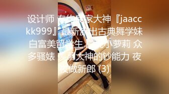 设计师 专约良家大神『jaacckk999』最新流出古典舞学妹 白富美留学生 白虎小萝莉 众多骚婊 羡慕大神的钞能力 夜夜做新郎 (3)