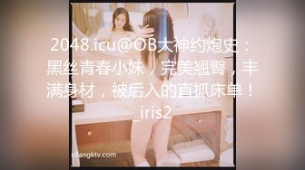 2048.icu@OB大神约炮史：黑丝青春小妹，完美翘臀，丰满身材，被后入的直抓床单！_iris2