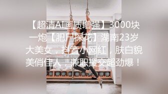 【超清AI画质增强】3000块一炮【肥尸探花】湖南23岁大美女，抖音小网红，肤白貌美俏佳人，兼职援交超劲爆！