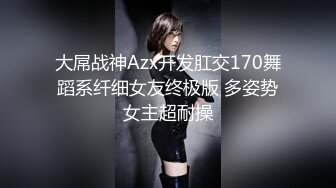 大屌战神Azx开发肛交170舞蹈系纤细女友终极版 多姿势女主超耐操