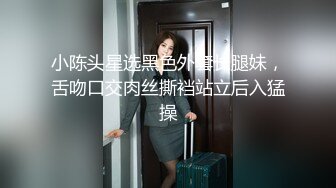 小陈头星选黑色外套长腿妹，舌吻口交肉丝撕裆站立后入猛操