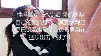 性感舞女TS上官颖 搔首弄姿自己的美丽身材，其实大鸡巴早已饥渴难耐了，肏直男菊花猛烈出击，射了！