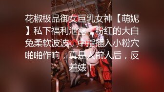 花椒极品御女巨乳女神【萌妮】私下福利泄露，粉红的大白兔柔软波波，中指插入小粉穴啪啪作响，真是人前人后，反差婊！