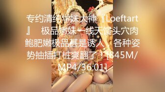 专约清纯学妹大神『Loeftart』✿极品嫩妹一线天馒头穴肉鲍肥嫩极品甚是诱人，各种姿势抽插打桩爽翻了！[845M/MP4/36:01]