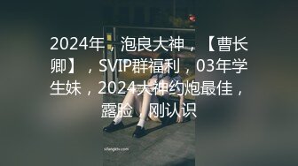 2024年，泡良大神，【曹长卿】，SVIP群福利，03年学生妹，2024大神约炮最佳，露脸，刚认识