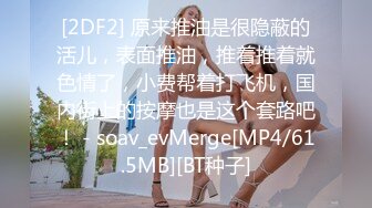 [2DF2] 原来推油是很隐蔽的活儿，表面推油，推着推着就色情了，小费帮着打飞机，国内街上的按摩也是这个套路吧！ - soav_evMerge[MP4/61.5MB][BT种子]