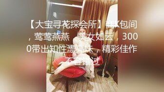 【大宝寻花探会所】商K包间，莺莺燕燕，美女如云，3000带出知性漂亮妹，精彩佳作不容错过