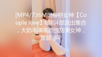 [MP4/736MB]推特女神【Couple love】福利4部流出集合，大奶丰满高颜值甜美女神，露脸 多P