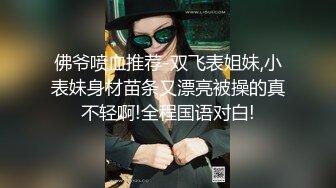 佛爷喷血推荐-双飞表姐妹,小表妹身材苗条又漂亮被操的真不轻啊!全程国语对白!