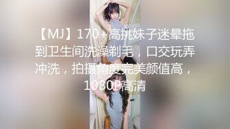 【MJ】170+高挑妹子迷晕拖到卫生间洗澡剃毛，口交玩弄冲洗，拍摄角度完美颜值高，1080P高清