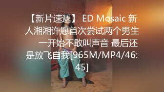 【新片速遞】 ED Mosaic 新人湘湘许愿首次尝试两个男生❤️一开始不敢叫声音 最后还是放飞自我[965M/MP4/46:45]