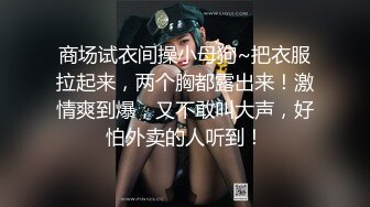 商场试衣间操小母狗~把衣服拉起来，两个胸都露出来！激情爽到爆，又不敢叫大声，好怕外卖的人听到！