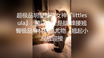 超极品明星颜值女神『littlesula』✅腰以下全是腿 蜂腰翘臀极品身材极品尤物，翘起小屁屁迎接