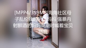 [MPP4/359MB]海角社区母子乱伦我的陪读妈妈 强暴内射醉酒的妈妈高潮时喊着宝贝插我