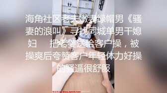 海角社区老夫嫩妻绿帽男《骚妻的浪叫》寻找同城单男干媳妇❤️把老婆送给客户操，被操爽后夸赞客户年轻体力好操的骚逼很舒服