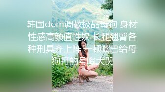 韩国dom调教极品母狗 身材性感高颜值性奴 长腿翘臀各种刑具齐上阵 一顿嘴巴给母狗打的号啕大哭