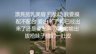 漂亮贫乳美眉 别乱动 我要摸 配不配合 要出来了 你已经出来了还是要出来了 无套输出 拔枪妹子撸射一肚皮