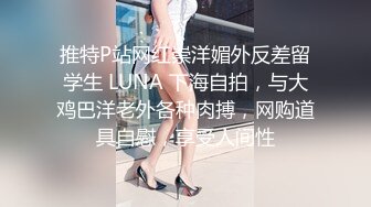 推特P站网红崇洋媚外反差留学生 LUNA 下海自拍，与大鸡巴洋老外各种肉搏，网购道具自慰，享受人间性