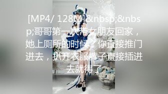 [MP4/ 128M]&nbsp;&nbsp;哥哥第一次带女朋友回家，她上厕所的时候，你直接推门进去，扒开衣服裤子直接插进去就得了