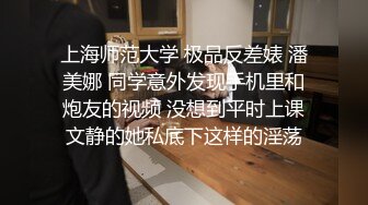 上海师范大学 极品反差婊 潘美娜 同学意外发现手机里和炮友的视频 没想到平时上课文静的她私底下这样的淫荡