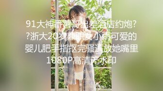 91大神番薯哥出差酒店约炮??浙大20岁兼职女小雨可爱的婴儿肥手指抠完骚逼放她嘴里1080P高清无水印