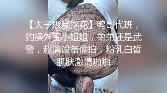 【太子极品探花】鸭哥代班，约操外围小姐姐，弟弟还是武警，超清设备偷拍，粉乳白皙肌肤激情啪啪