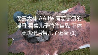 淫妻大神 AAlife 有恋子癖的淫母 看着儿子偷偷自慰 下体塞跳蛋后带儿子逛街 (1)