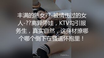 丰满的熟女??-被情伤过的女人-??离异带娃，KTV勾引服务生，真实自然，这身材撩哪个哪个倒下在骚逼怀抱里！