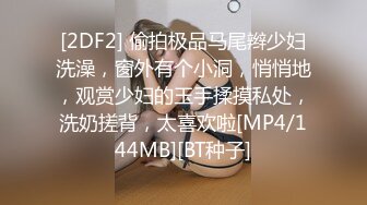 [2DF2] 偷拍极品马尾辫少妇洗澡，窗外有个小洞，悄悄地，观赏少妇的玉手揉摸私处，洗奶搓背，太喜欢啦[MP4/144MB][BT种子]