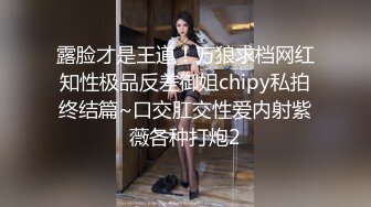 露脸才是王道！万狼求档网红知性极品反差御姐chipy私拍终结篇~口交肛交性爱内射紫薇各种打炮2