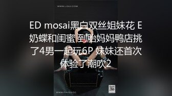 ED mosai黑白双丝姐妹花 E奶蝶和闺蜜 到胎妈妈鸭店挑了4男一起玩6P 妹妹还首次体验了潮吹2