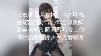 【长腿 反差女神】水冰月 极品窈窕身材气质御姐 吸吮鲜甜美味蜜穴 圆润雪乳 女上位榨汁角度超赞 大屌无情爆操