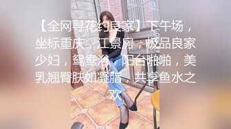 【全网寻花约良家】下午场，坐标重庆，江景房，极品良家少妇，鸳鸯浴，阳台啪啪，美乳翘臀肤如凝脂，共享鱼水之欢