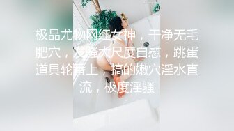 极品尤物网红女神，干净无毛肥穴，发骚大尺度自慰，跳蛋道具轮番上，搞的嫩穴淫水直流，极度淫骚