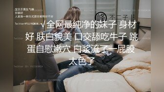 ❤️√全网最纯净的妹子 身材好 肤白貌美 口交舔吃牛子 跳蛋自慰嫩穴 白浆流了一屁股 太色了