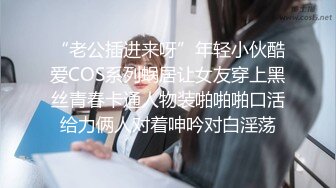 “老公插进来呀”年轻小伙酷爱COS系列蜗居让女友穿上黑丝青春卡通人物装啪啪啪口活给力俩人对着呻吟对白淫荡