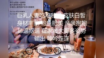 巨乳人妻吃鸡啪啪 皮肤白皙 身材丰腴 鲍鱼肥美 亲亲抱抱舔逼抠逼 在家被大哥多姿势输出 呻吟连连